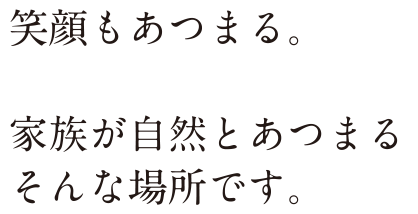 笑顔もあつまる。 家族が自然と集まるそんな場所です。